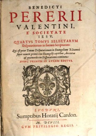 Benedicti Pererii Valentini È Societate Iesv, ... Tomvs Selectarvm Disputationum in sacram Scripturam, 4. Qui est prior Tomus Disputationum in Euangelium B. Ioannis super novem primis eius Euangelij capitibus, ducentas & quatuordecim Disputationes continens