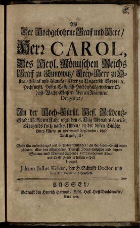 Als Der Hochgebohrne Graff und Herr, Herr Carol, Des Heyl. Römischen Reichs Graff zu Kunowitz ... In ... Cassel, im Jahr 1698. ... diese Welt gesegnet, Wolte sein ... Mitleyden ... bezeugen Jahann [!] Justus Kisker, der H. Schrifft Doctor ...