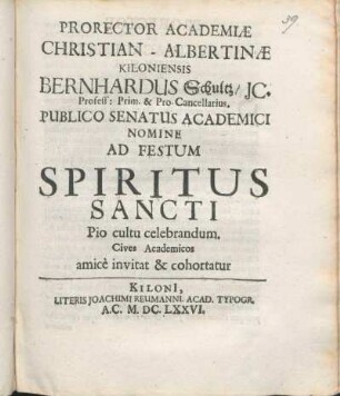 Prorector Academiæ Christian-Albertinæ Kiloniensis Bernhardus Schultz/ IC. Profess: Prim. & Pro-Cancellarius. Publico Senatus Academici Nomine Ad Festum Spiritus Sancti Pio cultu celebrandum. Cives Academicos amice invitat & cohortatur : [P.P. Kiliae ipsa Pentecostes Dominica, Anno M.DC.LXXVI.]