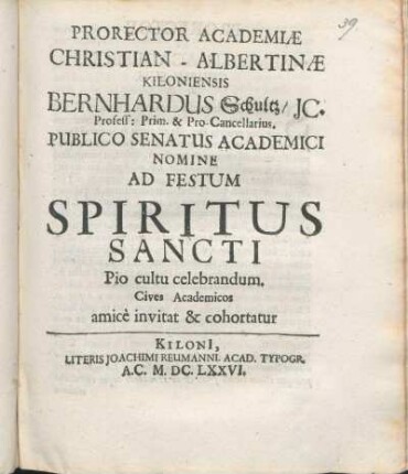 Prorector Academiæ Christian-Albertinæ Kiloniensis Bernhardus Schultz/ IC. Profess: Prim. & Pro-Cancellarius. Publico Senatus Academici Nomine Ad Festum Spiritus Sancti Pio cultu celebrandum. Cives Academicos amice invitat & cohortatur : [P.P. Kiliae ipsa Pentecostes Dominica, Anno M.DC.LXXVI.]
