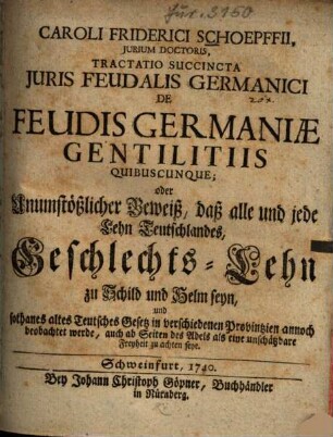 Caroli Friderici Schoepffii, jurium doctoris, Tractatio succincta juris feudalis Germanici de feudis Germaniae gentilitiis quibuscunque : oder Unumstößlicher Beweiß, daß alle und jedes Lehn Teutschlandes, Geschlechts-Lehn zu Schild und Helm seyn ...