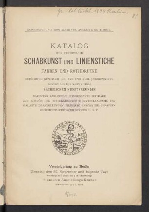 Katalog sehr werthvoller Schabkunst und Linienstiche, Farben und Rothdrucke berühmter Künstler des XVII. und XVIII. Jahrhunderts : zumeist aus den Mappen eines sächsischen Kunstfreundes; darunter zahlreiche interessante Beiträge zur Kostüm und Sittengeschichte, Mythologie und galante Darstellungen, Bildnisse berühmter Personen, geschichtliche Schilderungen u.s.f. ; Versteigerung zu Berlin, 27. November [1894 ff]