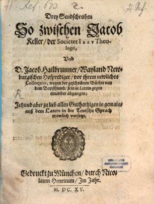Drey Sendschreiben So zwischen Jacob Keller, der Societet Iesv Theologo, Vnd D. Jacob Hailbrunner, Wayland Newburgischen Hofprediger, vor ihrem newlichen Colloquio, wegen der geschribnen Bücher von dem Bapsthumb, sein in Latein gegen einander abgangen