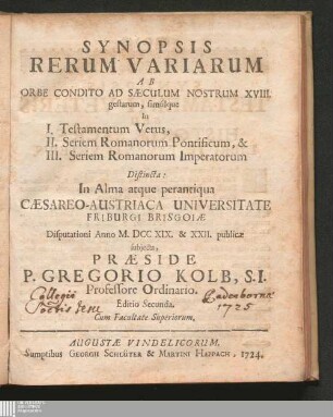 Synopsis || Rerum Variarum || Ab || Orbe Condito Ad Sæculum Nostrum XVIII. || gestarum, simúlque || : In I. Testamentum Vetus, II. Seriem Romanorum Pontificum, & III. Seriem Romanorum Imperatorum ; Distincta In Alma atque perantiqua Cæsareo-Austriaca Universitate Friburgi Brisgoiæ Disputationi Anno M. DCC XIX. & XXII. publicæ subjecta