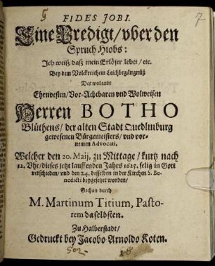 Fides Jobi : Eine Predigt/ uber den Spruch Hiobs: Ich weiß daß mein Erlöser lebet/ etc. ; Bey dem Volckreichem Leichbegängnüß Des weilandt Ehrnvesten/ Vor-Achtbaren und Wolweisen Herren Botho Blüthens/ der alten Stadt Quedlinburg gewesenen Bürgemeisters/ und vornemen Advocati, Welcher den 20. Maii, zu Mittage/ kurtz nach 12. Uhr/ dieses jetzt lauffenden Jahrs 1625. selig in Gott verschieden/ und den 24. desselben in der Kirchen S. Benedicti beygesetzet worden/ Gethan