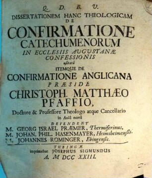 Dissertationem Hanc Theologicam De Confirmatione Catechumenorum In Ecclesiis Augustanæ Confessionis usitatâ Itemqve De Confirmatione Anglicana Præside Christoph. Matthæo Pfaffio, Doctore & Professore Theologo atque Cancellario in Aulâ novâ Defendent M. Georg Israel Præmer, Thermiferinus. M. Johan. Phil. Hasenmayer, Heimsheimensis. M. Johannes Rominger, Ebingensis