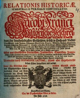 Relationis Historicae Semestralis Vernalis Continuatio : Jacobi Franci Historische Beschreibung der denckwürdigsten Geschichten: so sich in Hoch- und Nieder-Teutschland ... vor und zwischen jüngst verflossener Herbst-Meß 1747. biß an die Franckfurter Oster-Meß dieses lauffenden 1748. Jahrs, hin und wieder in der Welt, zu Land und zu Wasser, zugetragen