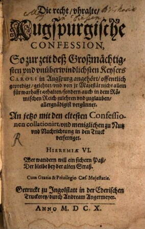 Die recht/ uhralte/ Augspurgische Confession, So zur zeit deß Großmächtigsten und unüberwindlichsten Keysers Caroli in Augspurg angehört/ offentlich gepredigt/ gelehret/ und von ir Majestät nicht allein für warhafft gehalten/ sondern auch in dem Römischen Reich zulehren und zuglauben/ allergnädigist vergünnet