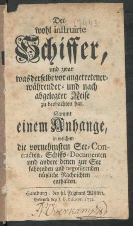 Der wohl instruirte Schiffer, und zwar was derselbe vor angetretener- währender- und nach abgelegter Reise zu beobachten hat : Sammt einem Anhange, in welchem die vornehmsten See-Contracten, Schiffs-Documenten und andere denen zur See fahrenden und negotiirenden nützliche Nachrichten enthalten