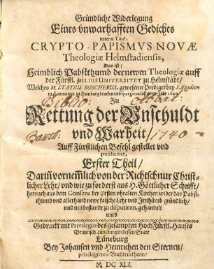 Gründliche Widerlegung Eines unwarhafften Gedichts unterm Titul, Crypto-Papismus Novae Theologiae Helmstadiensis, Das ist Heimblich Pabstthumb der newen Theologiae auff der Fürstl. Julius Universitet zu Helmstädt, Welches M. Statius Buscherus, gewesener Prediger bey S. Aegidien in Hannover zu Hamburg drucken und spargiren lassen im Jahr 1640 : Zu Rettung der Unschuldt und Warheit Auff Fürstlichen Befehl gestellet und publiciret. 1, Darin[n] vornem[m]lich von der Richtschnur Christlicher Lehr und wie zu forderst aus H. Göttlicher Schrifft, hernach aus dem Consens der Ersten uhralten Kirchen wider das Pabstthumb und allerhand newe falsche Lehr und Irrthümb gründlich und mit bestande zu disputieren, gehandelt wird