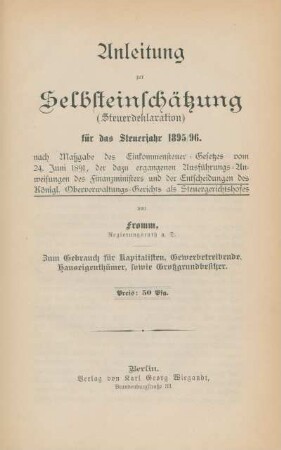 Anleitung zur Selbsteinschätzung (Steuerdeklaration) für das Steuerjahr 1895/96 nach Maßgabe des Einkommensteuer-Gesetzes vom 24. Juni 1891, der dazu ergangenen Ausführungs-Anweisungen des Finanzministers und der Entscheidungen des Königl. Oberverwaltungs-Gerichts als Steuergerichtshofes : zum Gebrauch für Kapitalisten, Gewerbetreibende, Hauseigenthümer, sowie Großgrundbesitzer
