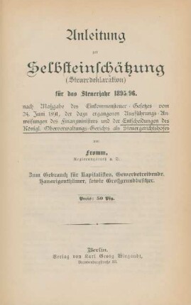Anleitung zur Selbsteinschätzung (Steuerdeklaration) für das Steuerjahr 1895/96 nach Maßgabe des Einkommensteuer-Gesetzes vom 24. Juni 1891, der dazu ergangenen Ausführungs-Anweisungen des Finanzministers und der Entscheidungen des Königl. Oberverwaltungs-Gerichts als Steuergerichtshofes : zum Gebrauch für Kapitalisten, Gewerbetreibende, Hauseigenthümer, sowie Großgrundbesitzer