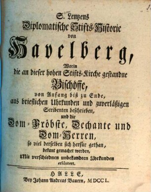 S. Lentzens Diplomatische Stifts-Historie von Havelberg : Worin die an dieser hohen Stifts-Kirche gestandne Bischöffe, von Anfang biß zu Ende, aus brieflichen Uhrkunden und zuverläßigen Scribenten beschrieben, und die Dom-Pröbste, Dechante und Dom-Herren, so viel derselben sich herfür gethan, bekant gemachet werden, Mit verschiednen unbekandten Uhrkunden erläutert