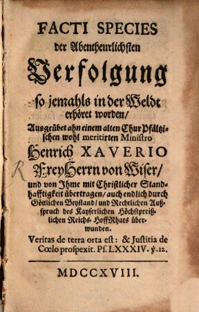 Facti species der Abentheuerlichsten Verfolgung so jemahls in der Weldt erhört worden : Ausgeübet ahn einem alten Chur Pfältzischen wohl meritirten Ministro Heinrich Xaverio Frey Herrn von Wiser, und von Ihme mit Christlicher Standhafftigkeit übertragen, auch endlich durch Göttlichen Beystand, und Rechtlichen Außspruch des Kayserlichen Höchstpreißlichen Reichs-HoffRhats überwunden