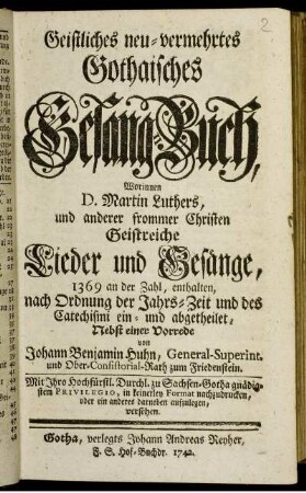 Geistliches neu-vermehrtes Gothaisches Gesang-Buch : Worinnen D. Martin Luthers, und anderer frommer Christen Geistreiche Lieder und Gesänge, 1369 an der Zahl, enthalten, nach Ordnung der Jahrs-Zeit und des Catechismi ein- und abgetheilet