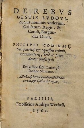 DE REBVS || GESTIS LVDOVI-||ci, eius nominis vndecimi || Galliarum Regis, & || Caroli, Burgun-||diæ Ducis, || PHILIPPI COMINAEI, || viri patricij, & equestris ordinis, || Commentarij, verè ac pru-||denter conscripti: || Ex Gallico facti Latini, à || Ioanne Sleidano. || Adiecta est breuis quædam illustratio || rerum, & Galliæ descriptio. ||