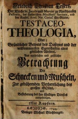 Friedrich Christian Lessers ... Testaceo-Theologia, Oder: Gründlicher Beweis des Daseyns und der vollkommnesten Eigenschaften eines göttlichen Wesens : Aus natürlicher und geistlicher Betrachtung Der Schnecken und Muscheln, Zur gebührenden Verherrlichung des Grossen Gottes, und Beförderung des ihm schuldigen Dienstes ausgefertiget ; Mit Kupfern