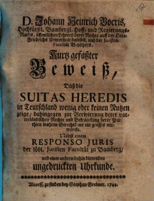 D. Johann Heinrich Bocris ... Kurtz gefaßter Beweiß, daß die Suitas heredis in Teutschland wenig oder keinen Nutzen zeige, dahingegen zur Verwirrung derer vaterländischen Rechte und Bekränckung derer Parthien wahren Gerechtsame ein grosses mitwürcke : Nebst einem Responso iuris der löbl. Juristen-Facultät zu Bamberg und einer andern dahin dienenden ungedruckten Uhrkunde
