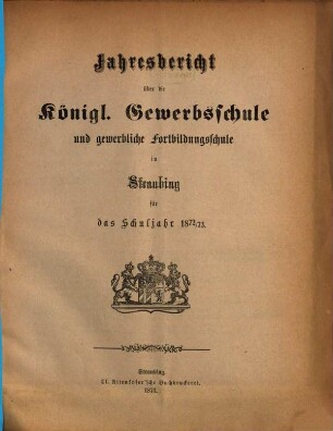 Jahresbericht über die Königliche Gewerbsschule zu Straubing : für das Schuljahr .. = Jahresbericht über die Königliche Gewerbsschule und die damit verbundene Gewerbliche Fortbildungsschule in Straubing. 1872/73