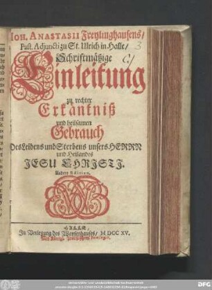 Joh. Anastasii Freylinghausens/ Past. Adjuncti zu St. Ulrich in Halle/ Schriftmäßige Einleitung zu rechter Erkäntniß und heilsamen Gebrauch Des Leidens und Sterbens unseres Herrn und Heilandes Jesu Christi