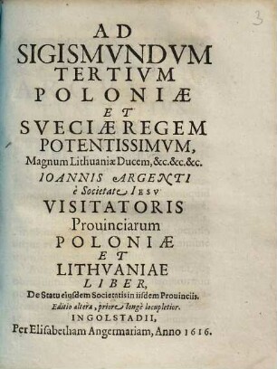 Ad Sigismvndvm Tertivm Poloniæ Et Sveciæ Regem Potentissimvm, Magnum Lithuaniæ Ducem, &c.&c.&c Ioannis Argenti, e Societate Iesv Visitatoris Prouinciarum Poloniæ et Lithvaniae Liber, De Statu eiusdem Societatis in iisdem Prouinciis