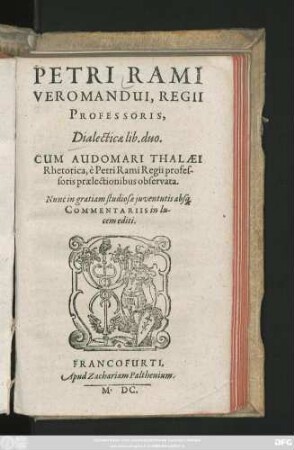 PETRI RAMI || VEROMANDUI, REGII || PROFESSORIS,|| Dialecticae lib. duo.|| CUM AUDOMARI THALAEI || Rhétorica, è Petri Rami Regii profes-||soris praelectionibus observata.|| Nunc in gratiam studiosae juventutis abs#[que]|| COMMENTARIIS in lu-||cem editi.||