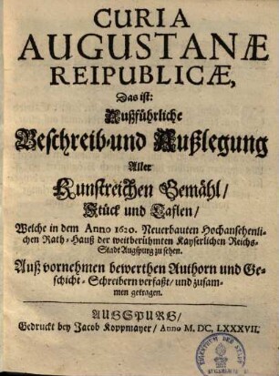 Curia Augustanæ Reipublicæ, Das ist: Außführliche Beschreib- und Außlegung Aller Kunstreichen Gemähl, Stück und Taflen, Welche in dem Anno 1620. Neuerbauten Hochansehenlichen Rath-Hauß der weitberühmten Kayserlichen Reichs-Stadt Augspurg zu sehen : Auß vornehmen bewerthen Authorn und Geschicht-Schreibern verfaßt, und zusammen getragen
