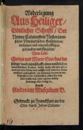 Widerlegung || Aus Heiliger/|| Gœttlicher Schrifft/ Der || Newen Caluinisten/ Nestoriani=||schen/ Philosophischen/ fleischlichen/|| nichtigen vnd vnwarhafftigen || gedancken vnd fuergeben/|| Vom Leibe || Gottes vnd Marie Son/ das der || selbige ... || nicht mehr als nur an ei=||nem ort sein kœnne vnd muesse/ vnd von der Him=||melfart anfenglich/ im Himmel an einem ort || begriffen vnd beschlossen/ allda sey vnd || sein muesse ... || Durch || Andream Musculum D.||