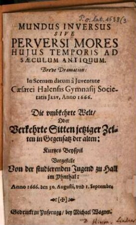 Mundus inversus sive perversi mores huius temporis ad saeculum antiquum : breve dramation ; in scenam datum à iuventute caesarei Halensis gymnasii Soietatis Jesu, Anno 1666 = Die umbkehrte Welt, oder Verkehrte Sitten jetziger Zeigen in Gegensatz der alten