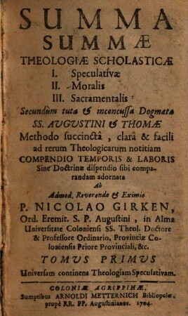 Summa Summæ Theologiæ Scholasticæ : I. Speculativæ II. Moralis III. Sacramentalis Secundùm tuta & inconcussa Dogmata Ss. Augustini & Thomæ Methodo succinctâ, clarâ & facili ad rerum Theologicarum notitiam Compendio Temporis & Laboris Sine Doctrinæ dispendio sibi comparandam adornata, 1. Universam continens Theologiam Speculativam