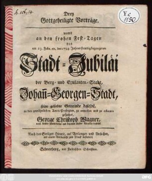 Drey gottgeheiligte Vorträge, womit an den frohen Fest-Tagen des am 23. Febr. etc. des 1754. Jahres freudig begangenen Stadt-Jubilaei der Berg- und Exulanten-Stadt Johan[n]-Georgen-Stadt ... in den gewöhnlichen Amts-Predigten ... zu erbauen gesuchet