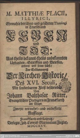 M. Matthiae Flacii, Illyrici, Ehemahls berühmt- und gelährten Theologi in Teutschland Leben und Tod : Aus theils bekannt- theils unbekannten Urkunden, Schrifften und Brieffen, anderer und seiner selbst, Zur Erläuterung Der Kirchen-Historie, Des XVI. Seculi