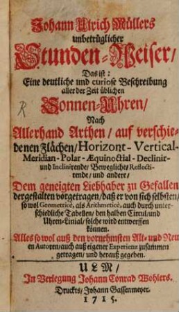Johann Ulrich Müllers unbetrüglicher Stunden-Weiser, Das ist: Eine deutliche und curiose Beschreibung aller der Zeit üblichen Sonnen-Uhren : Nach Allerhand Arthen, auf verschiedenen Flächen, Horizont- Vertical- Meridian- Polar- Aequinoctial- Declinir- und Inclinirende, Bewegliche, Reflectirende, und andere, Dem geneigten Liebhaber zu Gefallen dergestalten vorgetragen, daß er von sich selbsten, so wol Geometrice, als Arithmetice, auch durch unterschiedliche Tabellen, den halben Circul, und Uhren-Linial, solche wird entwerffen können. Alles so wol auß den vornehmsten Alt- und Neuen Autoren, auch auß eigener Experienz zusammen getragen, und herauß gegeben