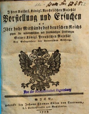 Ihrer Kaiserl. Königl. Apostolischen Majestät Vorstellung und Ersuchen an Ihre hohe Mitstände des deutschen Reichs gegen die widerrechtlichen und friedbrüchigen Handlungen Seiner Königl. Preußischen Majestät : Bey Gelegenheit der Bayerischen Erbfolge