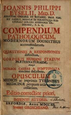 Joannis Philippi Eyselii, Med. D. Anatom. Chirurg. Et Botanic. Prof. Publ Et Facult. Medicæ In Perantiqua Electorali Gerana Assessoris Ordinarii, P. L. C. Compendium Pathologicum, Modernorum Dogmatibus accommodatum : Per Quæstiones & Responsiones distinctum, Corporis Humani Statum Præternaturaem, Nempè Morbos Causas & Symptomata concinn'e describens, Opusculum Medicis ac imprimis Tyronibus Medicinæ perquam utile ac necessarium