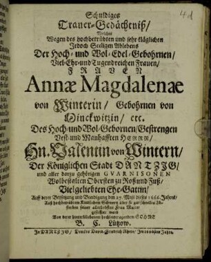 Schuldiges Trauer-Gedächtniß : Welches Wegen des hochbetrübten und sehr kläglichen Jedoch Seeligen Ablebens Der Hoch- und Wol-Edel-Gebohrnen/ Viel-Ehr- und Tugendreichen Frauen/ Frauen Annae Magdalenae von Winterin/ Gebohrnen von Minckwitzin/ etc. Des Hoch- und Wol-Gebornen/ Gestrengen Vest- und Manhafften Herrn/ Hn. Valentin von Wintern/ Der Königlichen Stadt Dantzig/ und aller darzu gehörigen Guarnisonen Wolbestalten Obersten zu Roß und Fuß/ Vielgeliebten Ehe-Gattin/ Auff derer Beysetzung und Beerdigung den 27. Maii dieses 1666. Jahres/ Auß hochbetrübtem Kindlichem Schmertz über so gar schnelles Absterben seiner allerliebsten Frau Mutter gestifftet ward Von derer hinterbliebenem hochleidtragendem Sohne B. C. Lützow