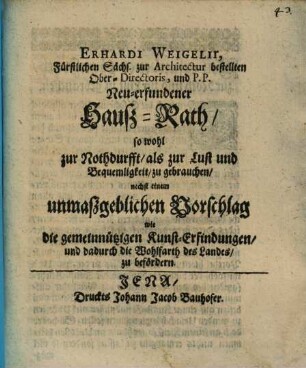 Erhardi Weigelii ... Neu-erfundener Hauß-Rath, so wohl zur Nothdurfft, als zur Lust und Bequemligkeit, zu gebrauchen : nebst einem unmaßgeblichen Vorschlag wie die gemeinnützigen Kunst-Erfindungen, und dadurch die Wohlfahrt des Landes, zu befördern