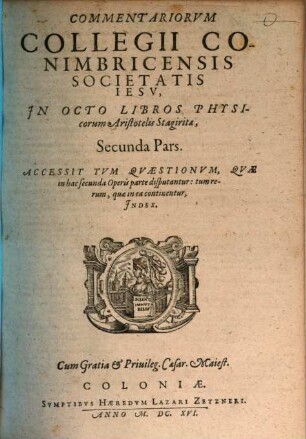 Commentariorum Collegii Conimbricensis Societatis Iesv, In Octo Libros Physicorum Aristotelis Stagiritae, ... Pars, 2. Accessit Tvm Qvaestionvm, Qvae in hac secunda Operis parte disputantur: tum rerum, quae in ea continentur, Index