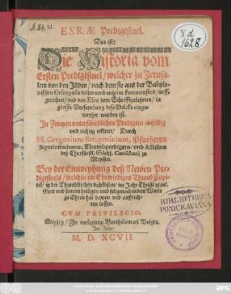 ESRAE Predigtstuel.|| Das ist:|| Die Historia vom || Ersten Predigtstuel/ welcher zu Jerusa=||lem von den Jüden/ nach dem sie aus der Babylo=||nischen Gefengnüs widerumb anheim kommen sind/ auff=||gerichtet/ vnd von Esra dem Schrifftgelehrten/ in || grosser Versamlung dess Volcks einge=||weyhet worden ist.|| Jn Zweyen vnterschiedlichen Predigten ... || erkleret/ Durch || M. Gregorium Strigenicium, Pfarherrn || Superintendenten ... || zu || Meyssen.|| Bey der Einweyhung deß Newen Pre=||digtstuels/ welchen ein Ehrwirdiges ThumbCapi=||tel/ in der Thumbkirchen daselbsten/ im Jahr ... 1596.|| ... hat bawen vnd auffrich=||ten lassen.||