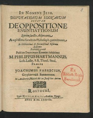Disputationum Logicarum Octavam De Oppositione Enuntiattionum ... facultate Philosoph. permittente In ... Rosarum Academia Exericitii gratia Publico Doctorum Examini subiicient M. Philippus Hartmannus, Lub. Lusat. S.S. Theol. Stud. Praeses Et Joachimus Fabricius, Gryphiswald. Pommeranus ... die 20. Iunii ...