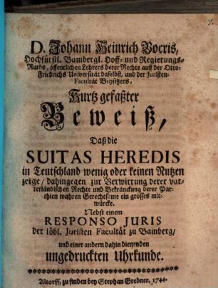 D. Johann Heinrich Bocris ... Kurtz gefaßter Beweiß, daß die Suitas heredis in Teutschland wenig oder keinen Nutzen zeige, dahingegen zur Verwirrung derer vaterländischen Rechte und Bekränckung derer Parthien wahren Gerechtsame ein grosses mitwürcke : Nebst einem Responso iuris der löbl. Juristen-Facultät zu Bamberg und einer andern dahin dienenden ungedruckten Uhrkunde
