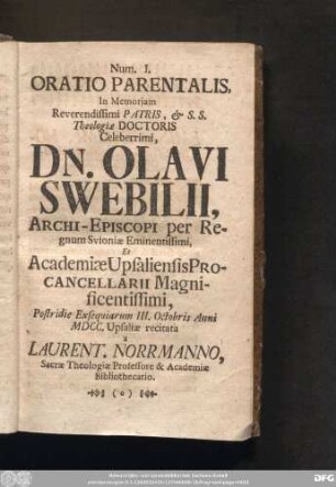 Num. I. Oratio Parentalis, In Memoriam Reverendissimi Patris, & S. S. Theologiae Doctoris Celeberrimi, Dn. Olavi Swebilii, Archi-Episcopi per Regnum Svioniae Eminentissimi, Et Academiae Upsaliensis Procancellarii Magnificentissimi, Postridie Exsequiarum III. Octobris Anni MDCC. Usaliae recitata a Laurent. Norrmanno, Sacrae Theologiae Professore & Academiae Bibliothecario.