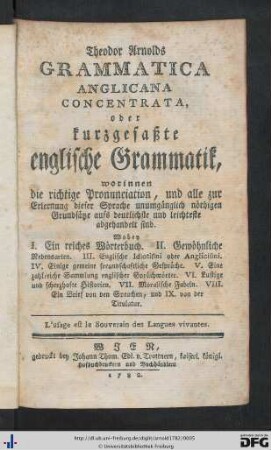 Theodor Arnolds Grammatica Anglicana Concentrata, oder kurzgefaßte englische Grammatik : worinnen die richtige Pronunciation, und alle zur Erlernung dieser Sprache unumgänglich nöthigen Grundsätze aufs deutlichste und leichteste abgehandelt sind; Wobey I. Ein reiches Wörterbuch. II. Gewöhnliche Redensarten. III. Englische Idiotismi od. Anglicismi. IV. Einige gemeine freundschaftliche Gespräche. V. Eine zahlreiche Sammlung Englischer Sprüchwörter. VI. Lustige und scherzhafte Historien. VII. Moralische Fabeln. VIII. Ein Brief von den Sprachen, und IX. von der Titulatur