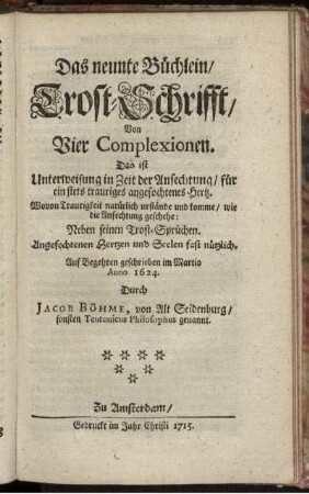 Das neunte Büchlein, Trost-Schrifft, Von Vier Complexionen : Das ist Unterweisung in Zeit der Anfechtung, für ein stets trauriges angefochtenes Hertz ; Wovon Traurigkeit natürlich urstände und komme, wie die Anfechtung geschehe ; Neben seinen Trost-Sprüchen ; Angefochtenen Hertzen und Seelen fast nützlich ; Auf Begehren geschrieben im Martio Anno 1624. / Durch Jacob Böhme, von Alt Seidenburg, sonsten Teutonicus Philosophus genannt.