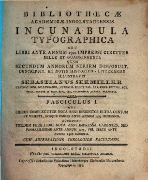Bibliothecæ Academicæ Ingolstadiensis Incunabula Typographica Seu Libri Ante Annum 1500 Impressi Circiter Mille Et Quadringenti, Fasciculus I. Qui Libros Complectitur Nota Anni Insignitos Ultra Centum Et Viginti, Eosque Omnes Ante Annum 1477 Impressos : Accedunt Totidem Fere Libri Nota Anni Impressa Carentes, Sed Probabilissime Ante Annum 1477, Vel Certe Ante Annum 1480 Impressi