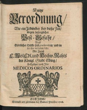 Kurtze Verordnung/ Wie ein Jedweder bey dieser Zeit/ wegen besorglicher Pest-Gefahr/ Negst [!] Göttlicher Hülffe sich præserviren/ und in der Cur verhalten solle : Mit Zulaß E. Wol Edl. und Hochw. Rahts der Königl. Stadt Elbing/ Auffgesetzet durch Ihre Medicos Ordinarios
