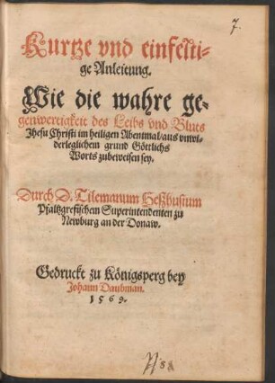 Kurtze vnd einfelti=||ge Anleitung.|| Wie die wahre ge=||genwertigkeit des Leibs vnd Bluts || Jhesu Christi im heiligen Abentmal/ aus vnwi=||derleglichem grund Gœttliche || Worts zubeweisen sey.|| Durch D. Tilemanum Heszhusium || Pfaltzgrefischem Superintendenten zu || Newburg an der Donaw.||