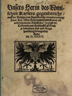 Vnsers Herrn des Römischen Kaysers gegenbericht, auff des Künigs von Franckreychs verantwortung, seiner Key[serlichen] May[estät] beschehener Protestation vn[d] anbringens vor Bäpstlicher Heyligkeyt, Cardineln vnd botschafft[en] zu Rom, jr bederseyts frid vnd kriegshandlung belangendt