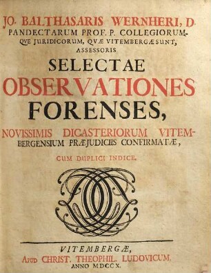 Jo. Balthasaris Wernheri ... Selectae Observationes Forenses, Novissimis Dicasteriorum Vitembergensium Praejudiciis Confirmatae : Cum Duplici Indice, [1]