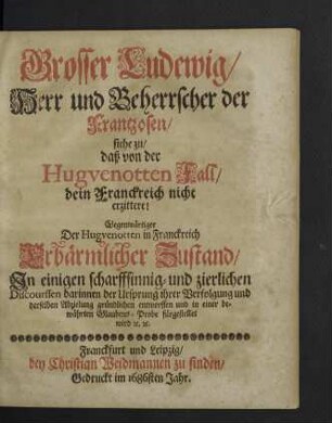 Grosser Ludewig, Herr und Beherrscher der Frantzosen, siehe zu, daß von der Hugvenotten Fall, dein Franckreich nicht erzittere! : Gegenwärtiger Der Hugvenotten in Franckreich erbärmlicher Zustand, Jn einigen scharffsinnig- und zierlichen Discourssen darinnen der Ursprung ihrer Verfolgung und derselben Abzielung gründlichen entworffen und in einer bewährten Glaubens-Probe fürgestellt wird [et]c. [et]c.